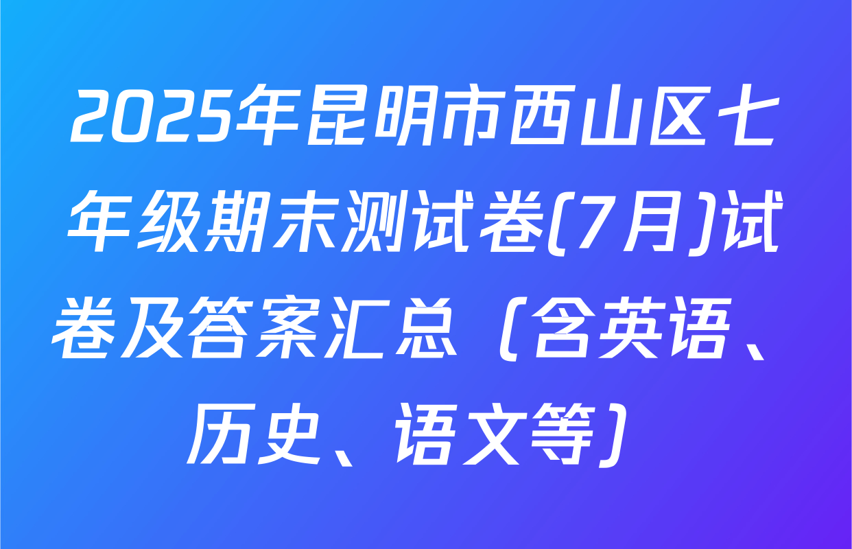 2025年昆明市西山区七年级期末测试卷(7月)试卷及答案汇总（含英语、历史、语文等）
