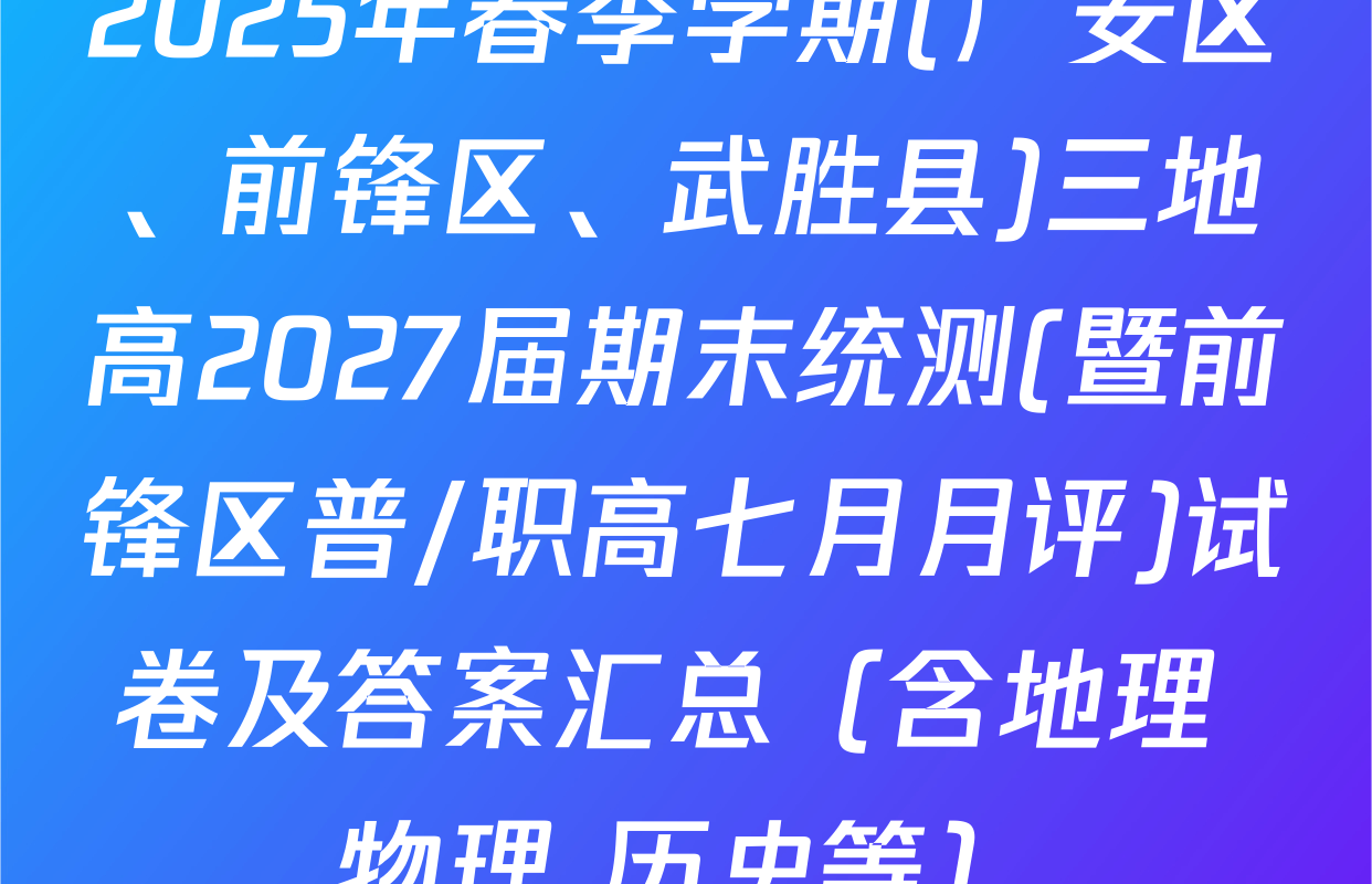 2025年春季学期(广安区、前锋区、武胜县)三地高2027届期末统测(暨前锋区普/职高七月月评)试卷及答案汇总（含地理 物理 历史等）