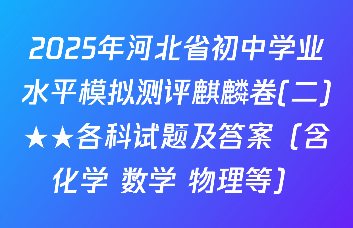 2025年河北省初中学业水平模拟测评麒麟卷(二)★★各科试题及答案（含化学 数学 物理等）