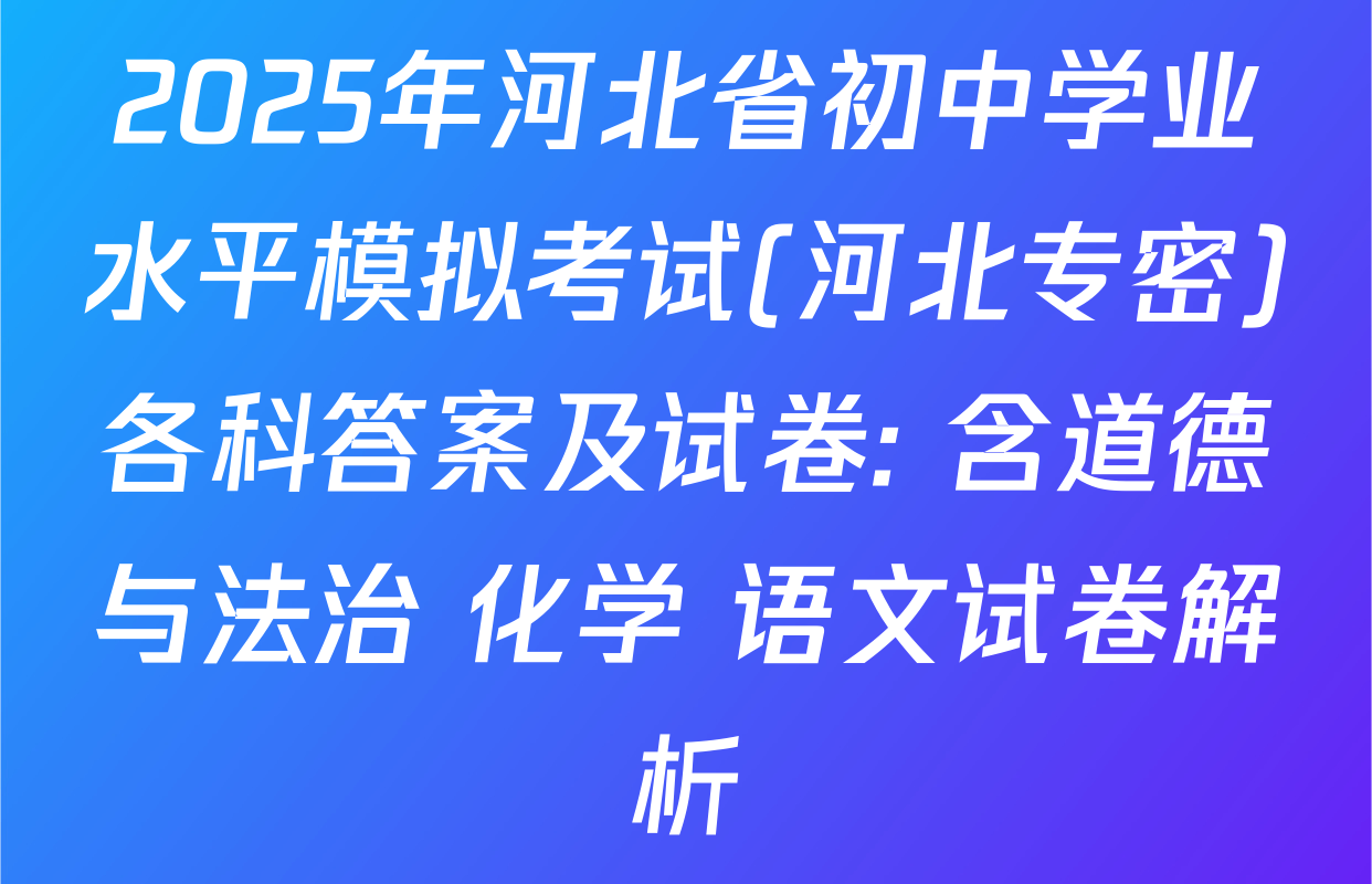 2025年河北省初中学业水平模拟考试(河北专密)各科答案及试卷: 含道德与法治 化学 语文试卷解析