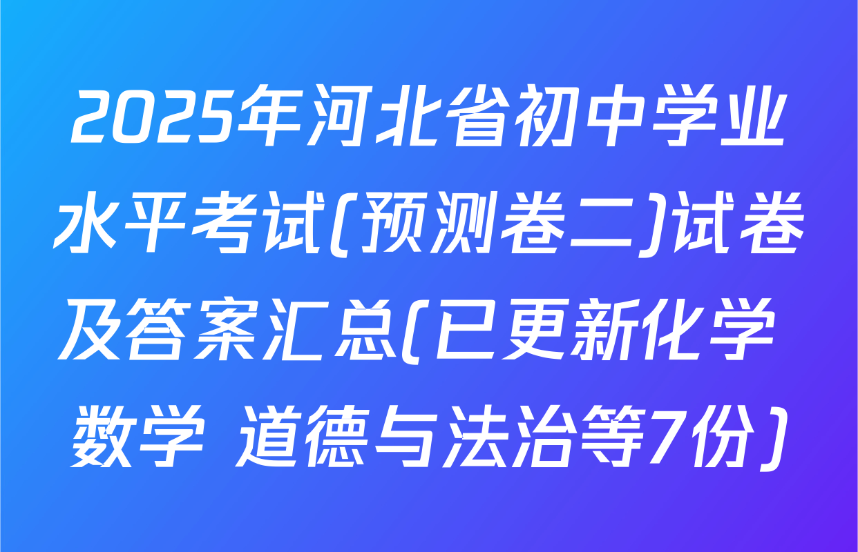 2025年河北省初中学业水平考试(预测卷二)试卷及答案汇总(已更新化学 数学 道德与法治等7份)