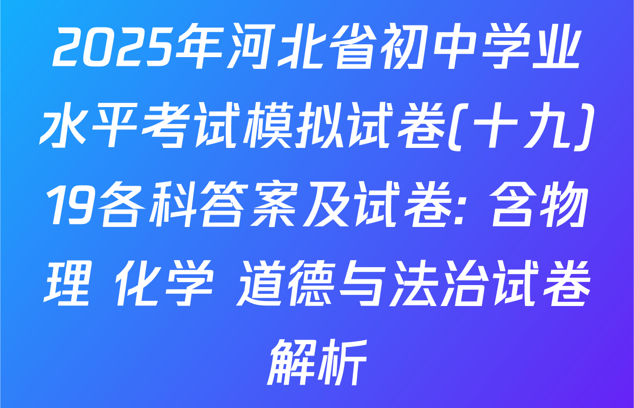 2025年河北省初中学业水平考试模拟试卷(十九)19各科答案及试卷: 含物理 化学 道德与法治试卷解析