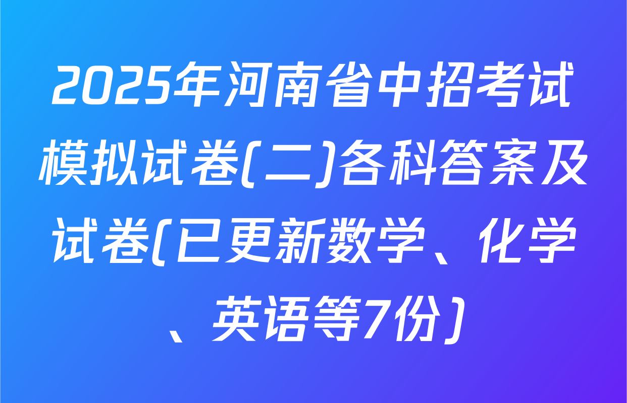 2025年河南省中招考试模拟试卷(二)各科答案及试卷(已更新数学、化学、英语等7份)