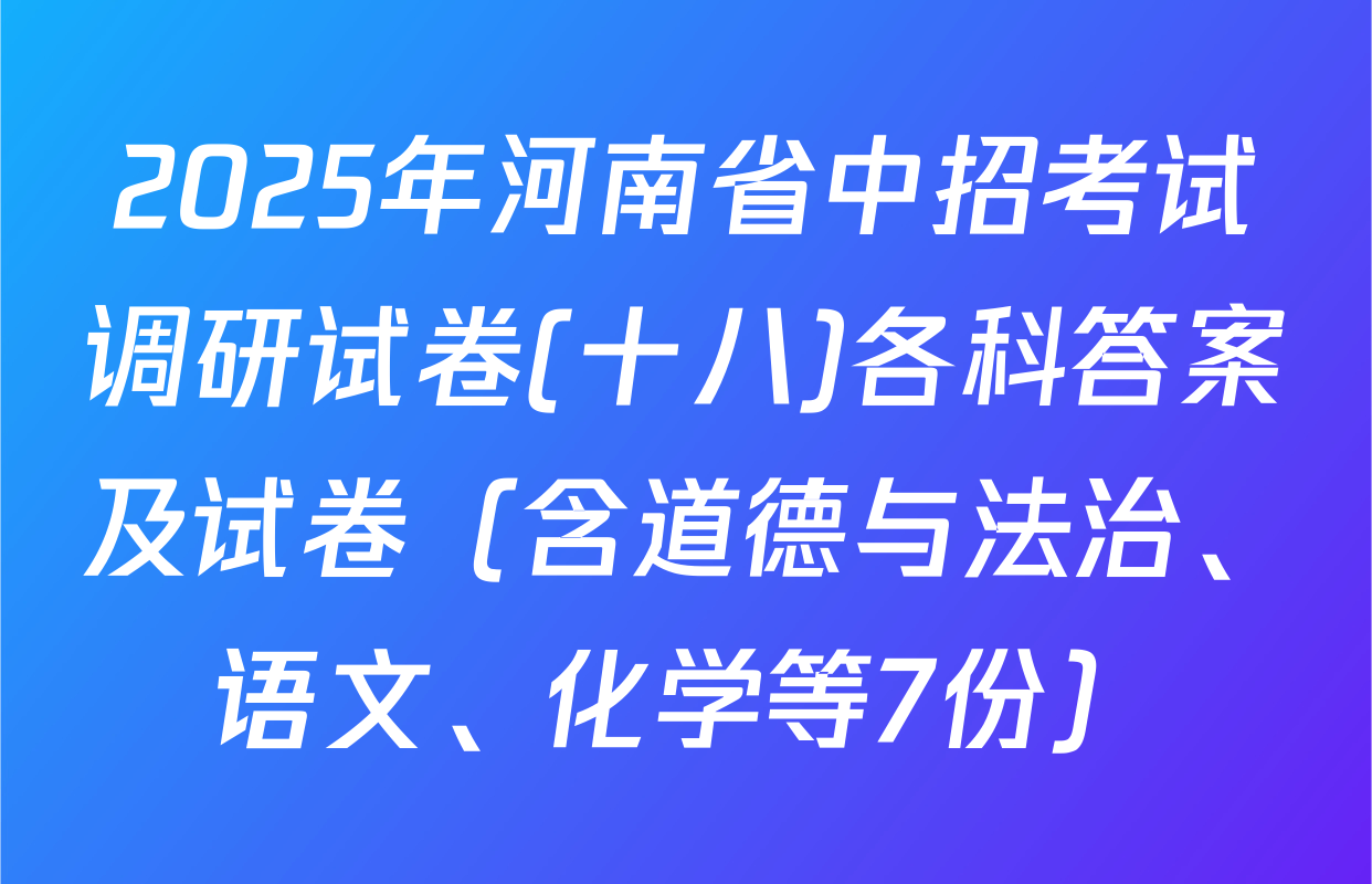 2025年河南省中招考试调研试卷(十八)各科答案及试卷（含道德与法治、语文、化学等7份）