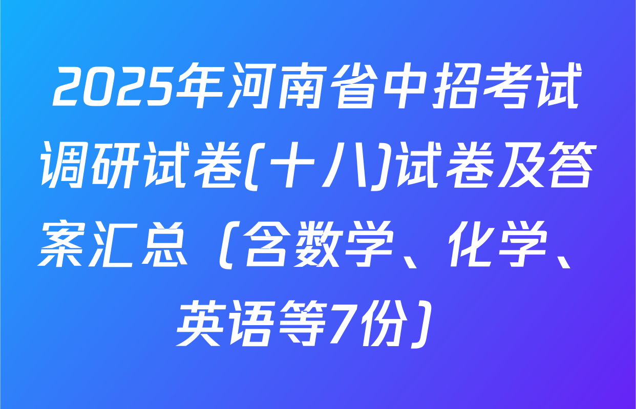 2025年河南省中招考试调研试卷(十八)试卷及答案汇总（含数学、化学、英语等7份）