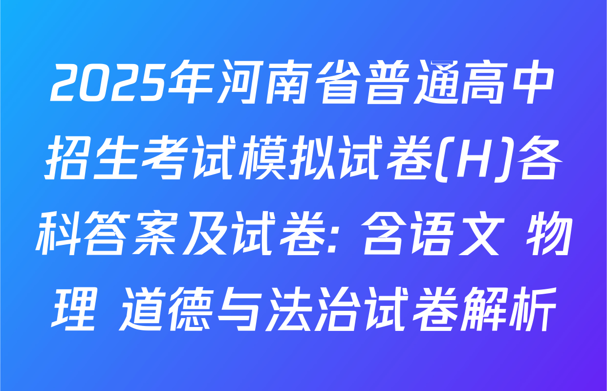 2025年河南省普通高中招生考试模拟试卷(H)各科答案及试卷: 含语文 物理 道德与法治试卷解析