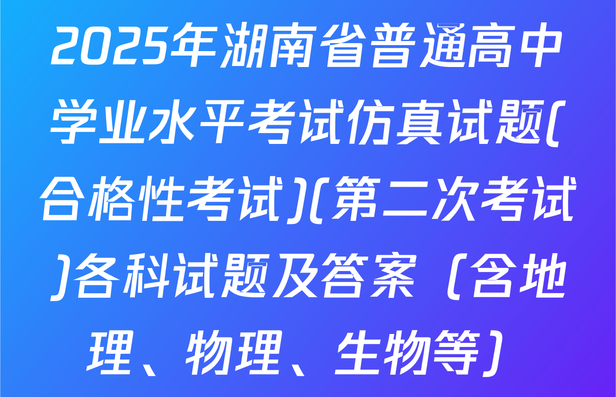 2025年湖南省普通高中学业水平考试仿真试题(合格性考试)(第二次考试)各科试题及答案（含地理、物理、生物等）