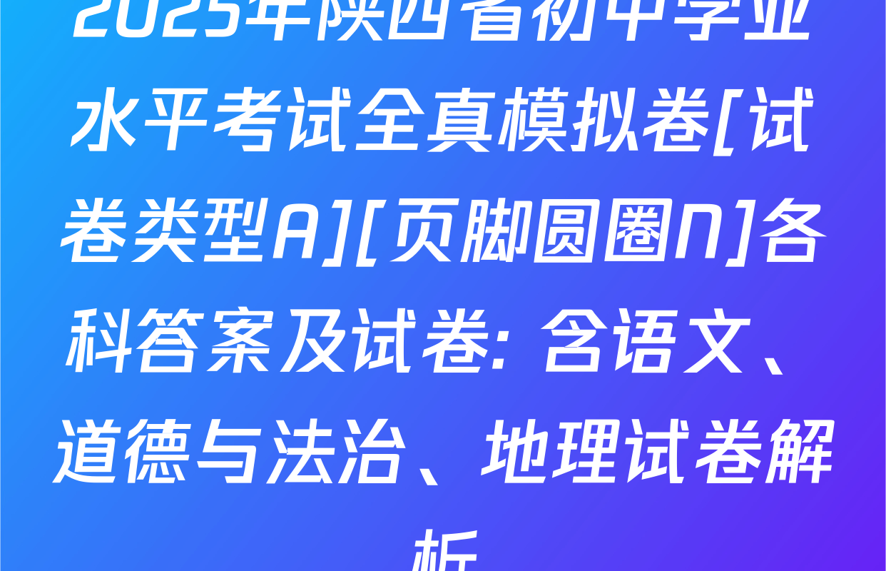 2025年陕西省初中学业水平考试全真模拟卷[试卷类型A][页脚圆圈N]各科答案及试卷: 含语文、道德与法治、地理试卷解析