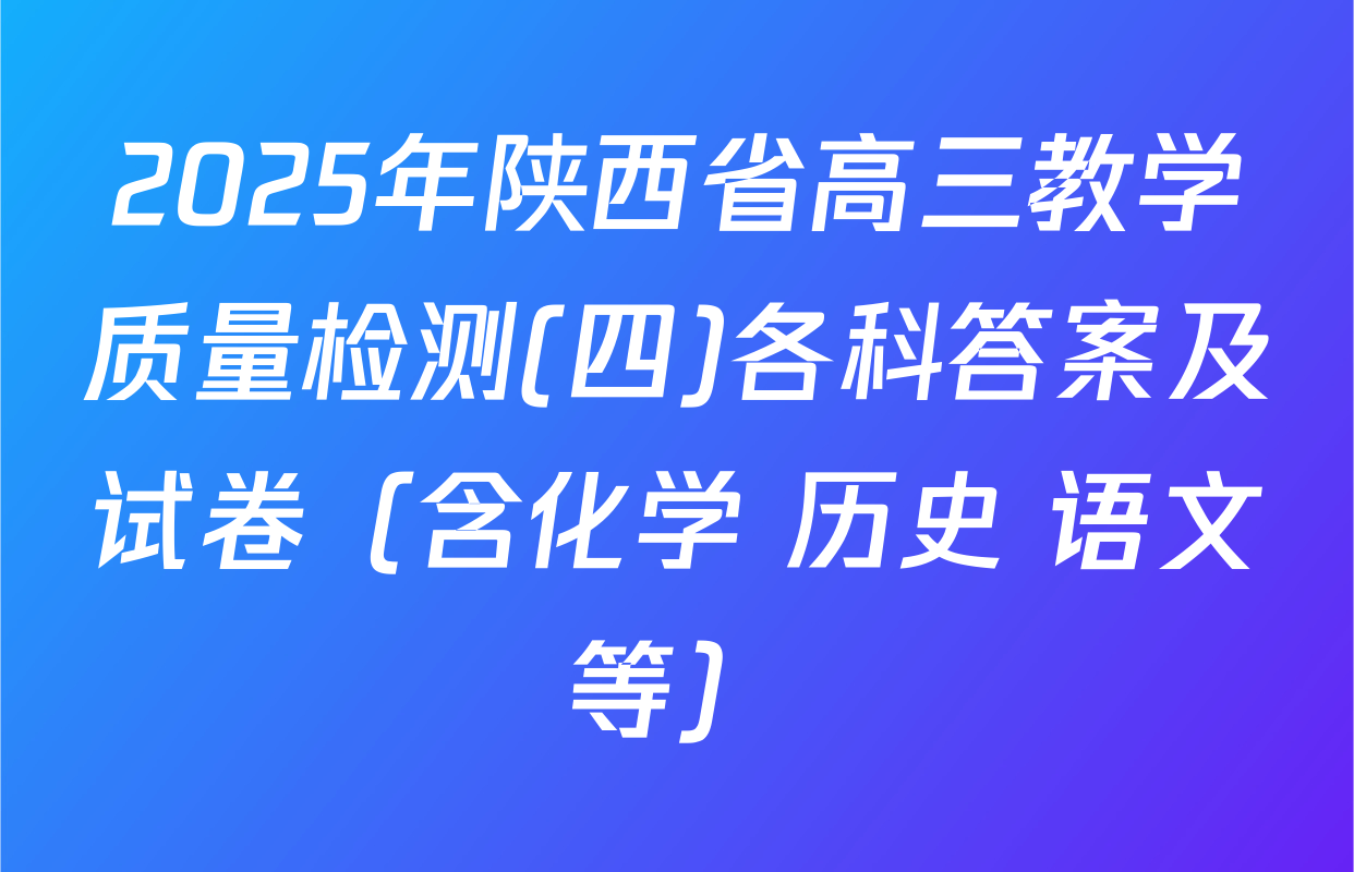2025年陕西省高三教学质量检测(四)各科答案及试卷（含化学 历史 语文等）