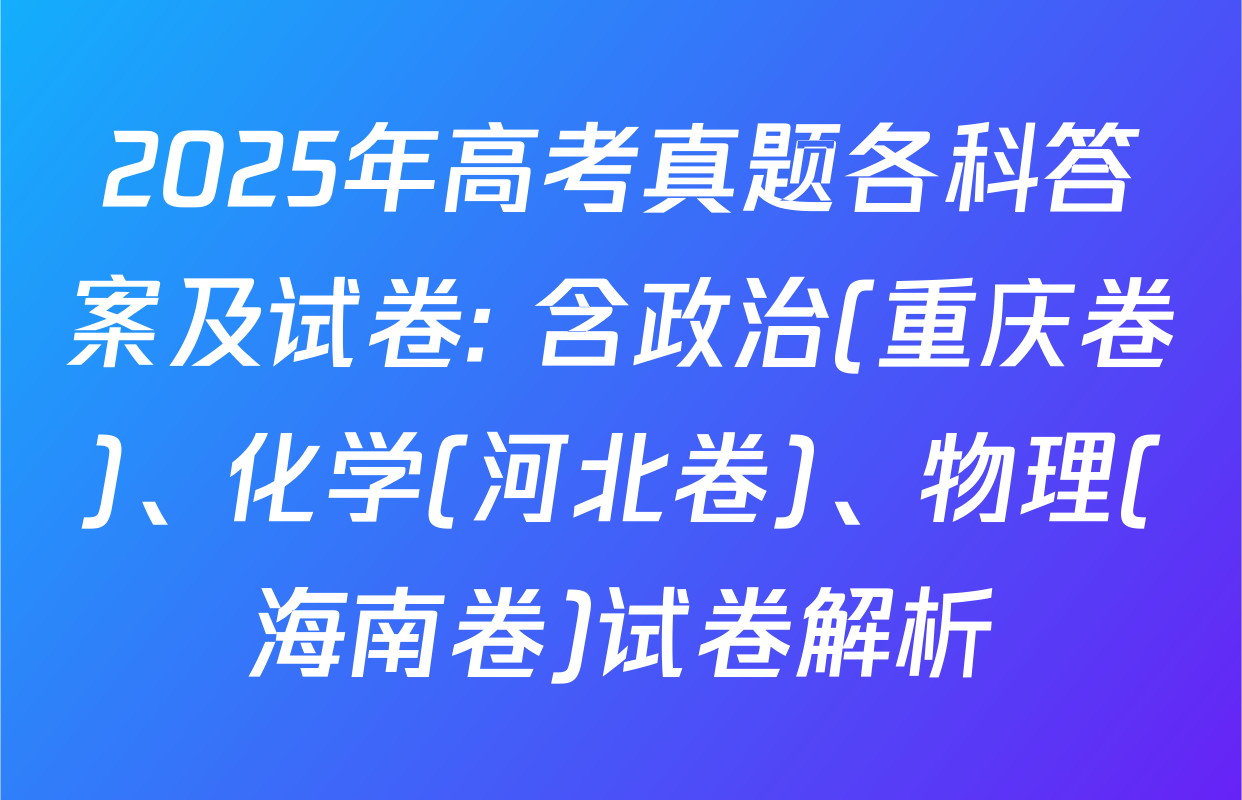 2025年高考真题各科答案及试卷: 含政治(重庆卷)、化学(河北卷)、物理(海南卷)试卷解析