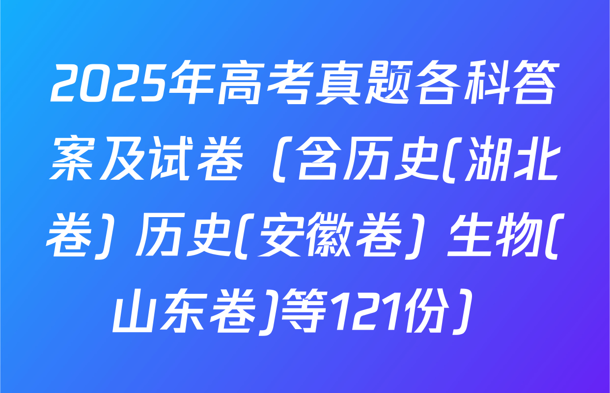 2025年高考真题各科答案及试卷（含历史(湖北卷) 历史(安徽卷) 生物(山东卷)等121份）