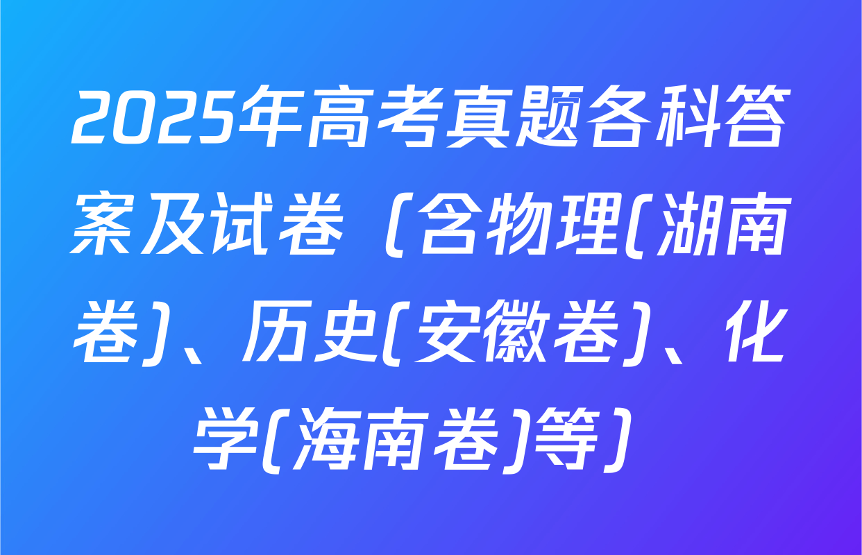 2025年高考真题各科答案及试卷（含物理(湖南卷)、历史(安徽卷)、化学(海南卷)等）