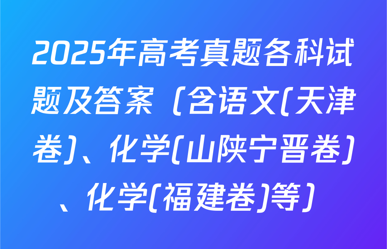 2025年高考真题各科试题及答案（含语文(天津卷)、化学(山陕宁晋卷)、化学(福建卷)等）