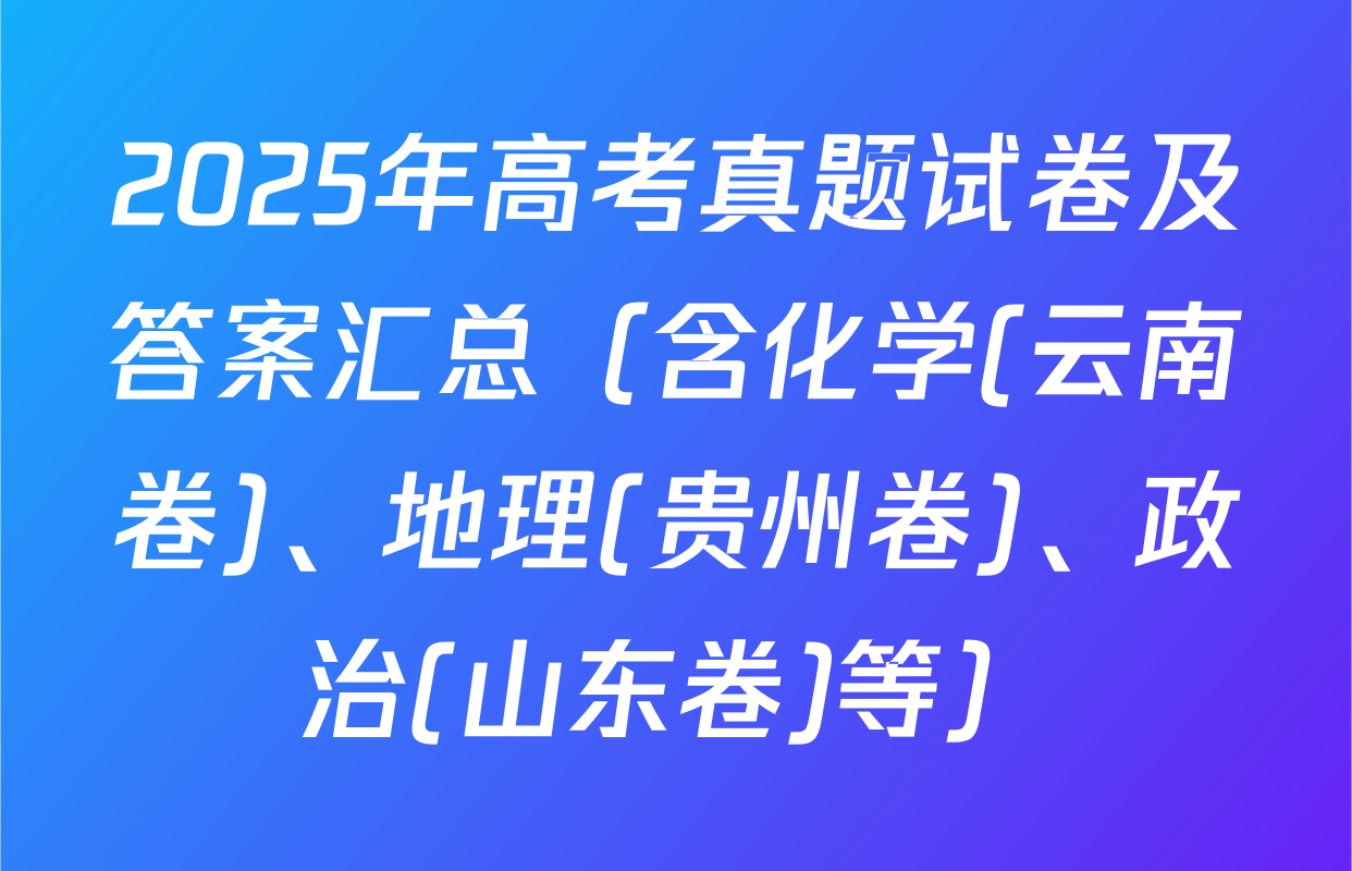 2025年高考真题试卷及答案汇总（含化学(云南卷)、地理(贵州卷)、政治(山东卷)等）