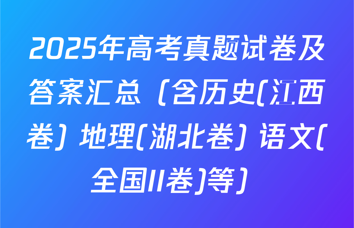 2025年高考真题试卷及答案汇总（含历史(江西卷) 地理(湖北卷) 语文(全国II卷)等）