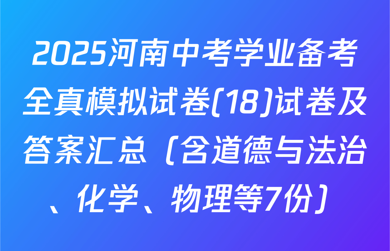 2025河南中考学业备考全真模拟试卷(18)试卷及答案汇总（含道德与法治、化学、物理等7份）