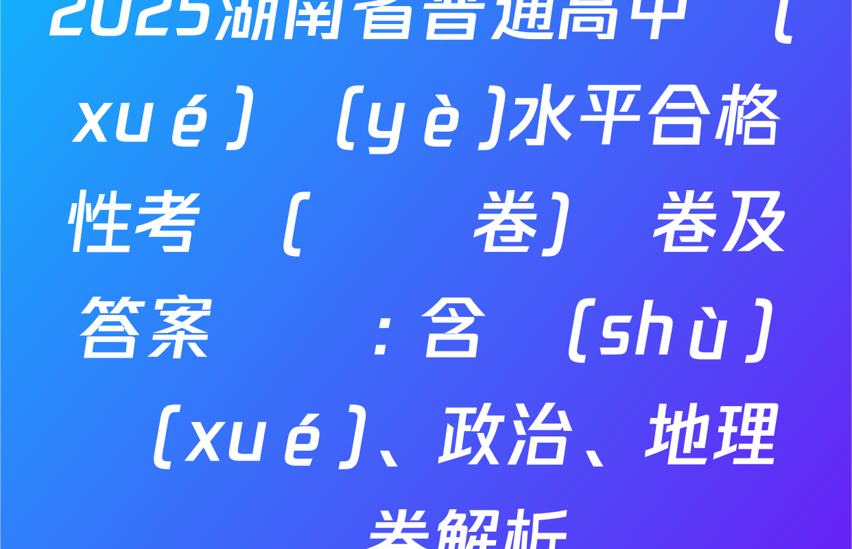 2025湖南省普通高中學(xué)業(yè)水平合格性考試(壓軸卷)試卷及答案匯總: 含數(shù)學(xué)、政治、地理試卷解析