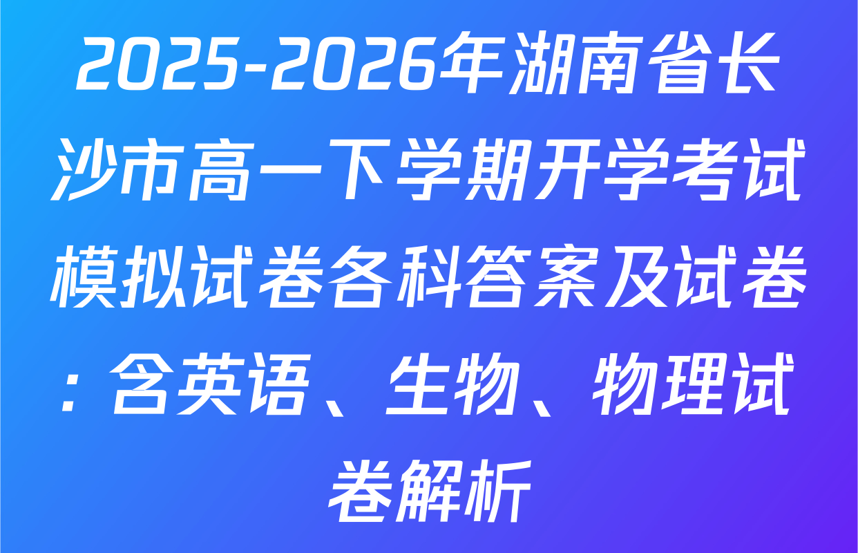 2025-2026年湖南省长沙市高一下学期开学考试模拟试卷各科答案及试卷: 含英语、生物、物理试卷解析