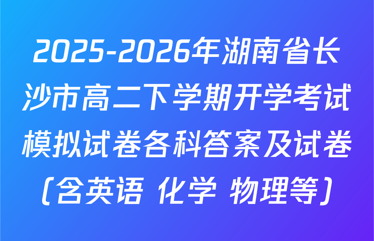 2025-2026年湖南省长沙市高二下学期开学考试模拟试卷各科答案及试卷（含英语 化学 物理等）