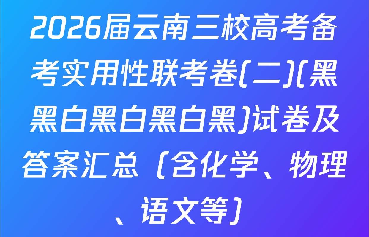 2026届云南三校高考备考实用性联考卷(二)(黑黑白黑白黑白黑)试卷及答案汇总（含化学、物理、语文等）