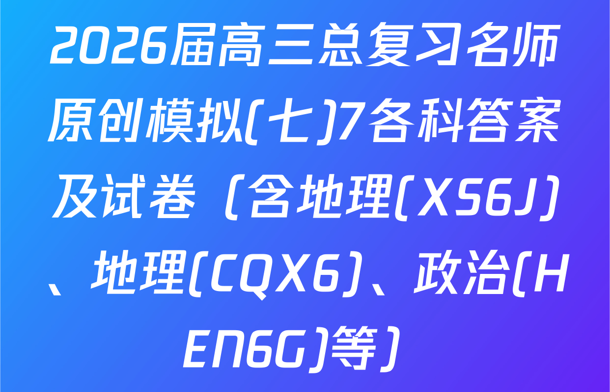 2026届高三总复习名师原创模拟(七)7各科答案及试卷（含地理(XS6J)、地理(CQX6)、政治(HEN6G)等）