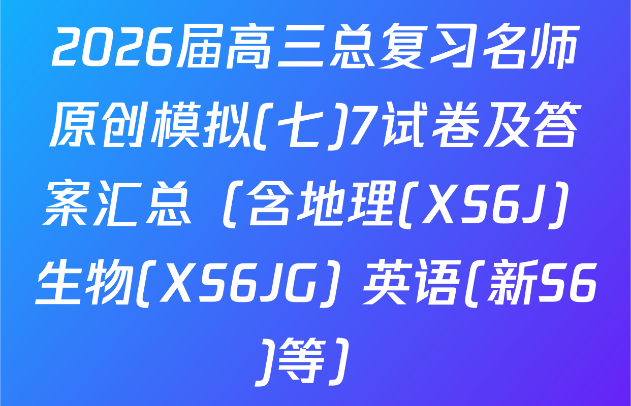 2026届高三总复习名师原创模拟(七)7试卷及答案汇总（含地理(XS6J) 生物(XS6JG) 英语(新S6)等）