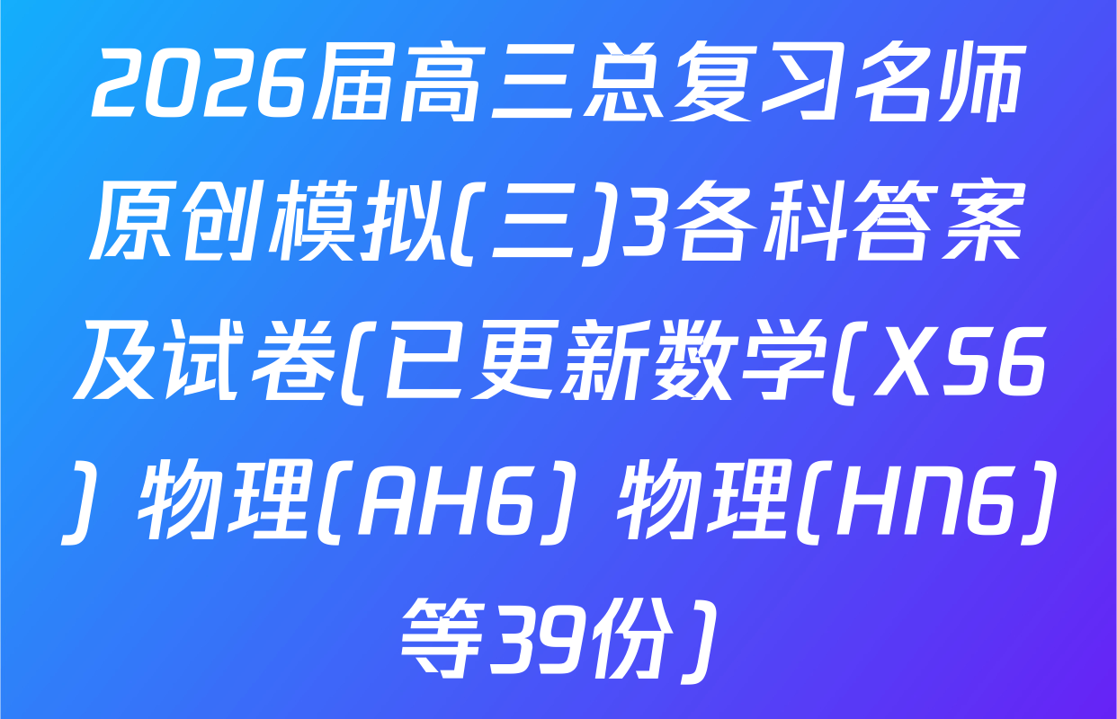2026届高三总复习名师原创模拟(三)3各科答案及试卷(已更新数学(XS6) 物理(AH6) 物理(HN6)等39份)