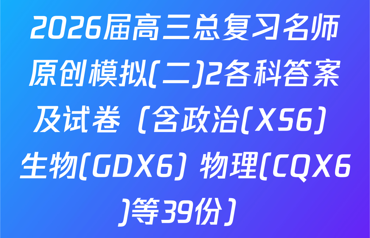2026届高三总复习名师原创模拟(二)2各科答案及试卷（含政治(XS6) 生物(GDX6) 物理(CQX6)等39份）