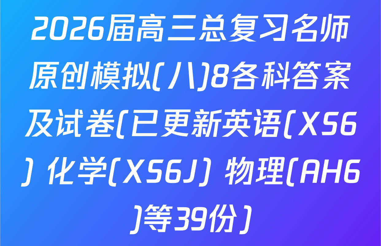 2026届高三总复习名师原创模拟(八)8各科答案及试卷(已更新英语(XS6) 化学(XS6J) 物理(AH6)等39份)