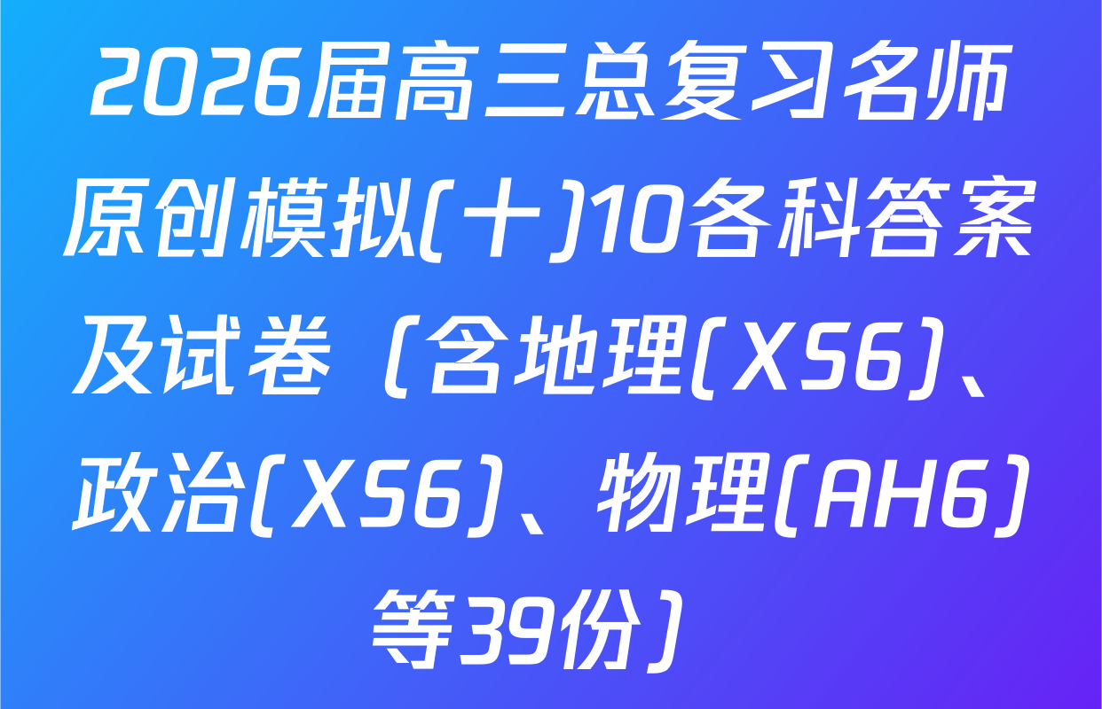 2026届高三总复习名师原创模拟(十)10各科答案及试卷（含地理(XS6)、政治(XS6)、物理(AH6)等39份）