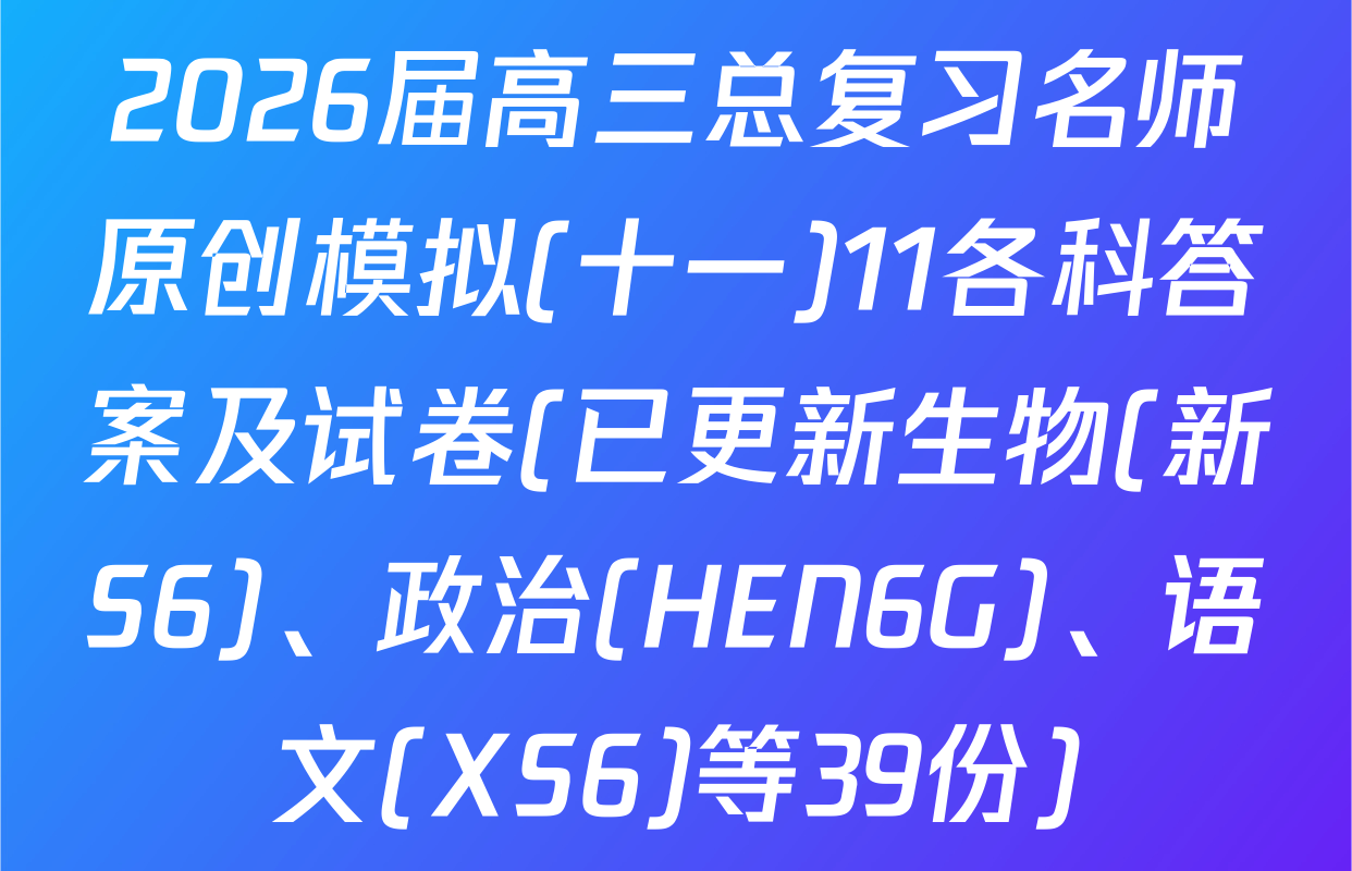 2026届高三总复习名师原创模拟(十一)11各科答案及试卷(已更新生物(新S6)、政治(HEN6G)、语文(XS6)等39份)