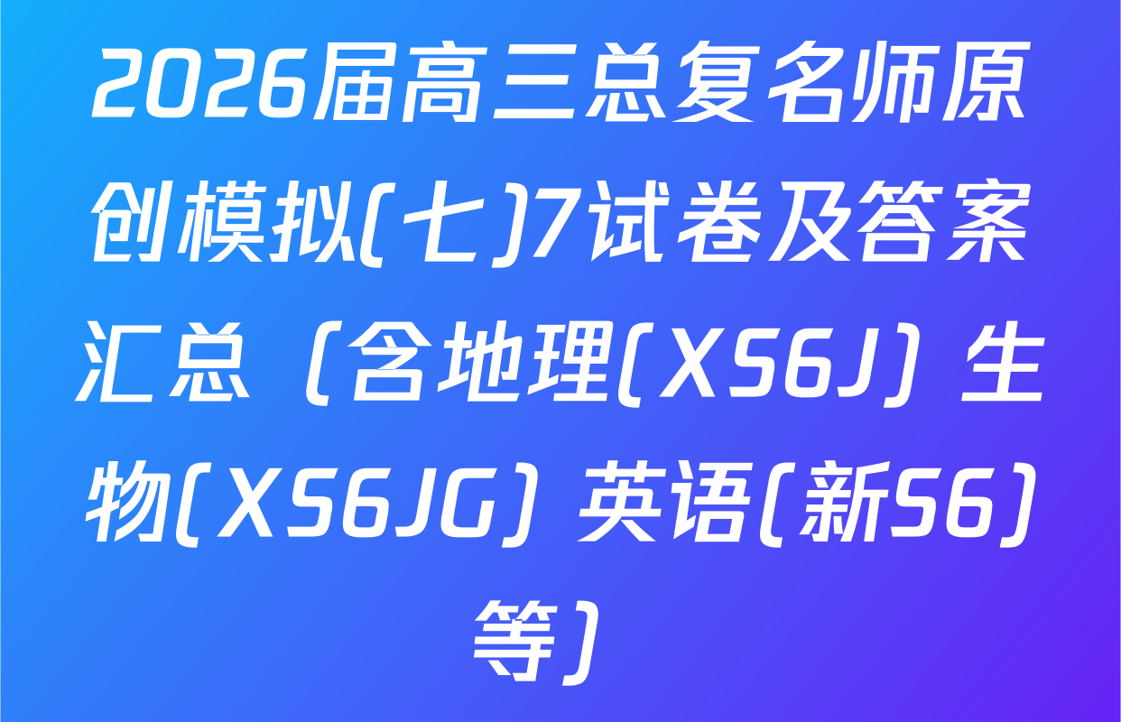 2026届高三总复名师原创模拟(七)7试卷及答案汇总（含地理(XS6J) 生物(XS6JG) 英语(新S6)等）