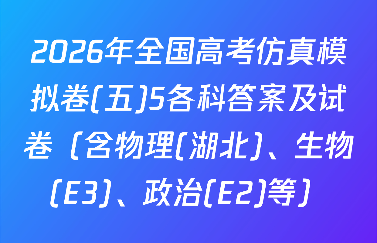 2026年全国高考仿真模拟卷(五)5各科答案及试卷（含物理(湖北)、生物(E3)、政治(E2)等）