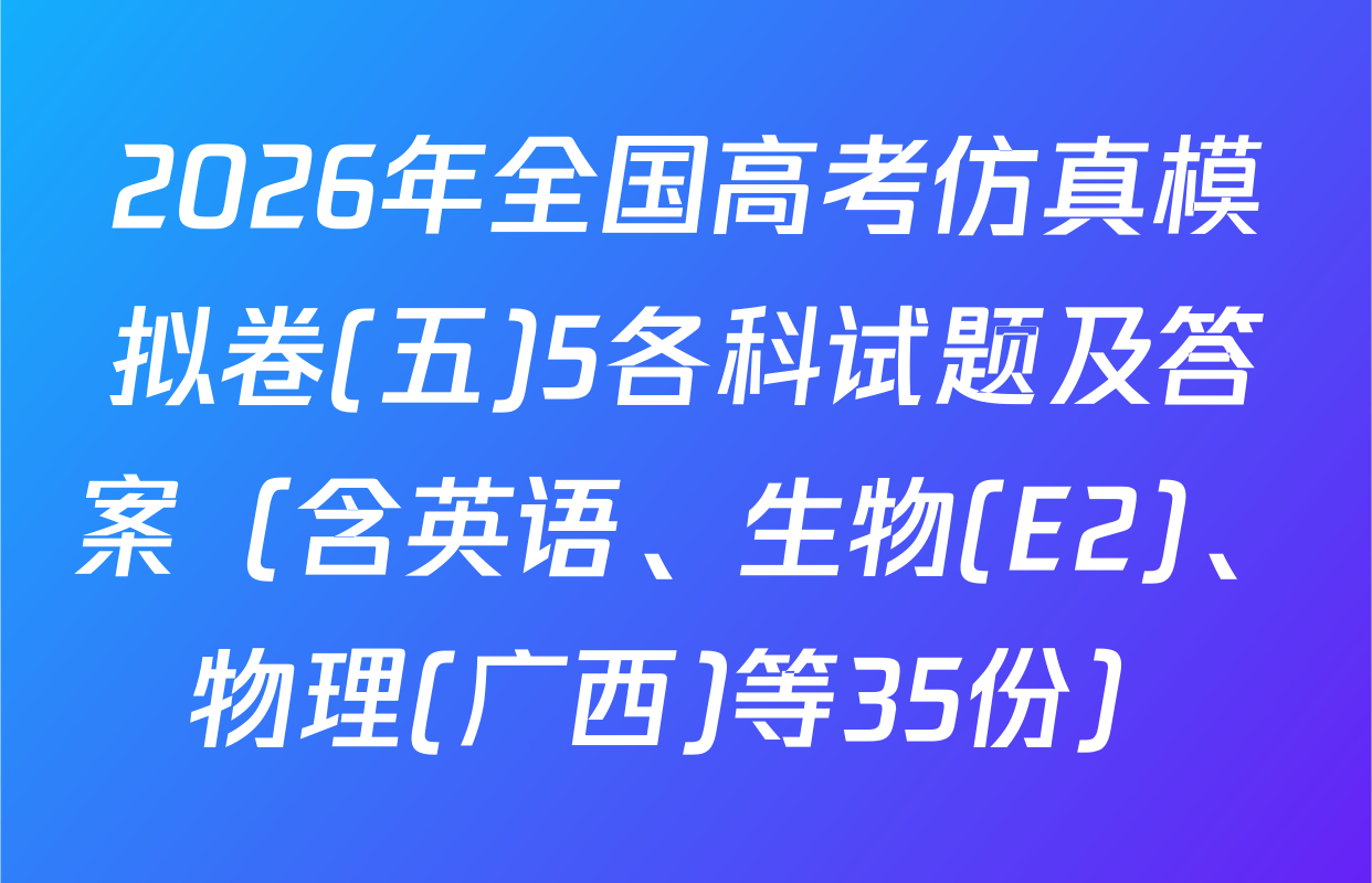 2026年全国高考仿真模拟卷(五)5各科试题及答案（含英语、生物(E2)、物理(广西)等35份）