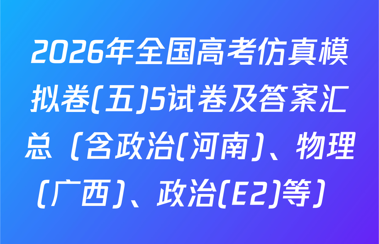 2026年全国高考仿真模拟卷(五)5试卷及答案汇总（含政治(河南)、物理(广西)、政治(E2)等）