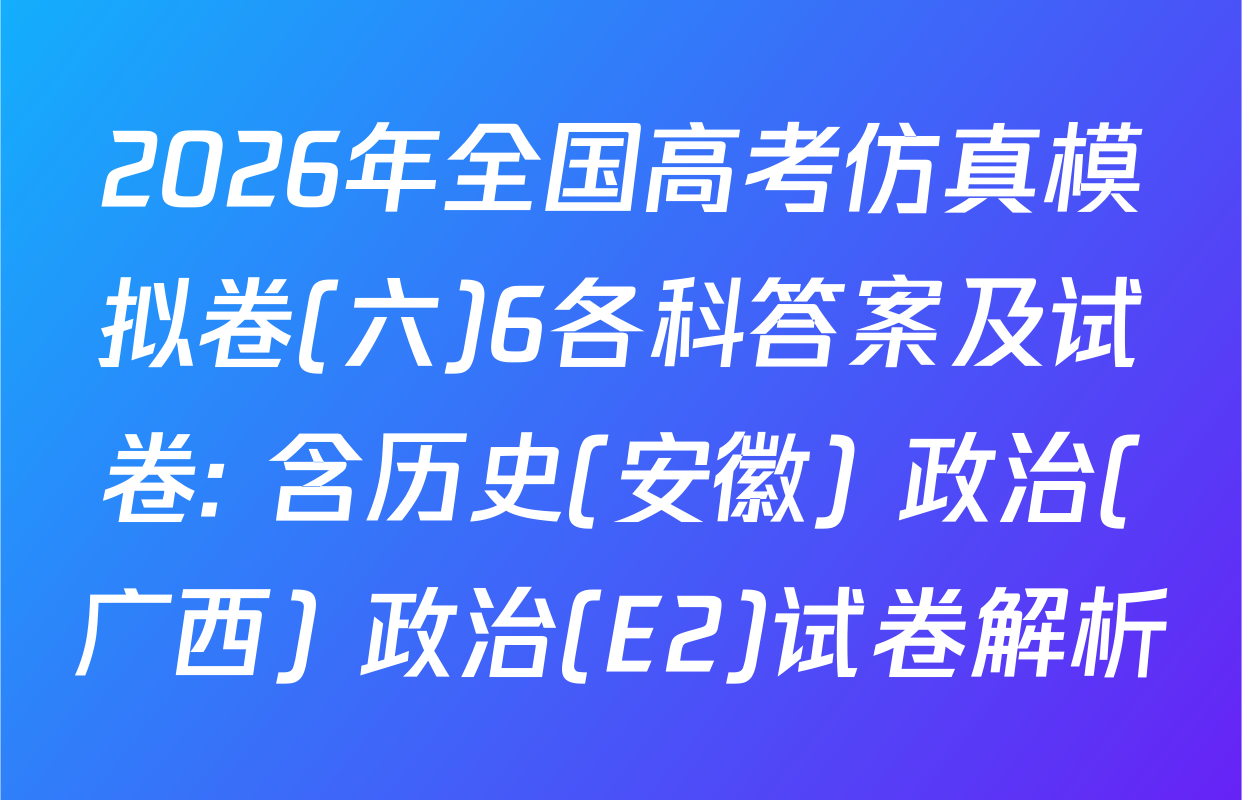 2026年全国高考仿真模拟卷(六)6各科答案及试卷: 含历史(安徽) 政治(广西) 政治(E2)试卷解析