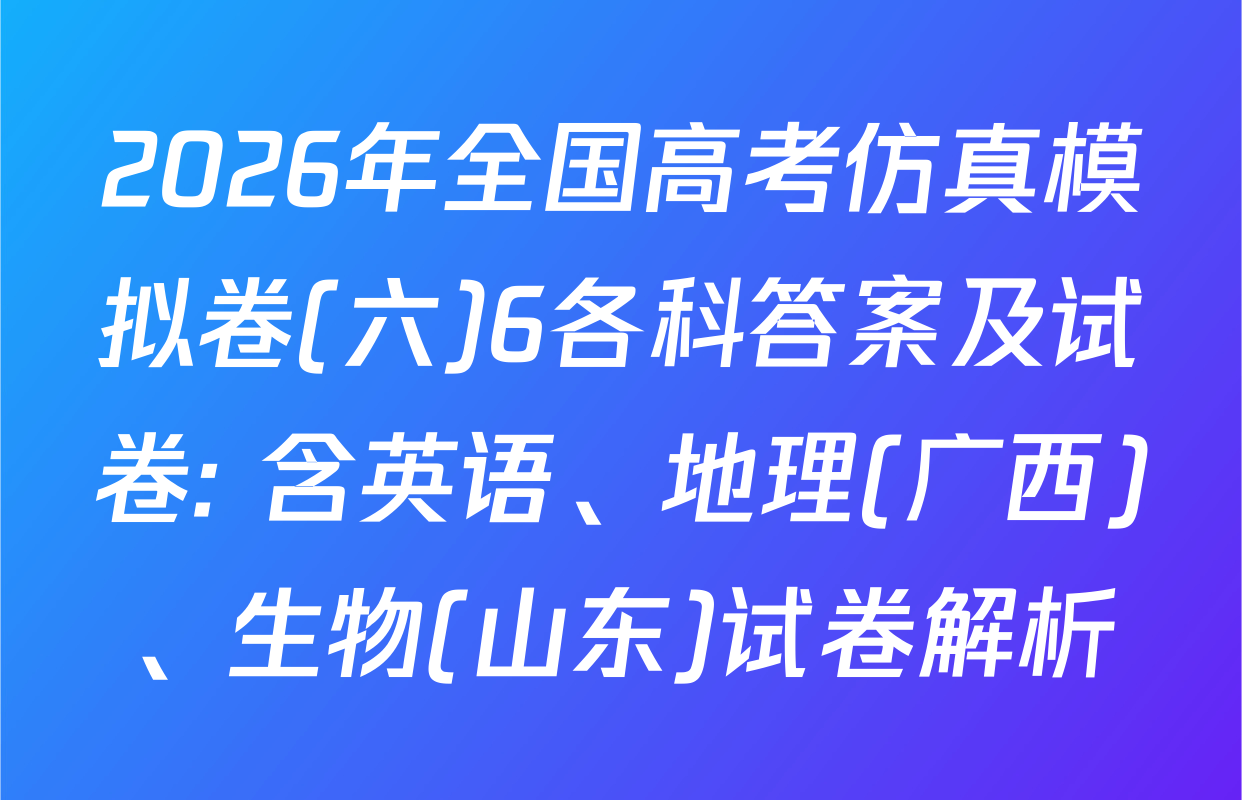 2026年全国高考仿真模拟卷(六)6各科答案及试卷: 含英语、地理(广西)、生物(山东)试卷解析
