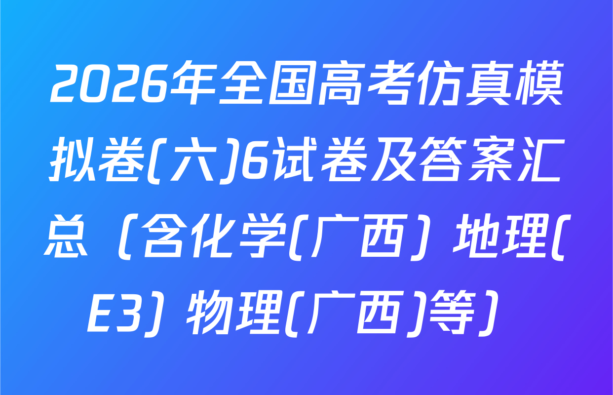 2026年全国高考仿真模拟卷(六)6试卷及答案汇总（含化学(广西) 地理(E3) 物理(广西)等）