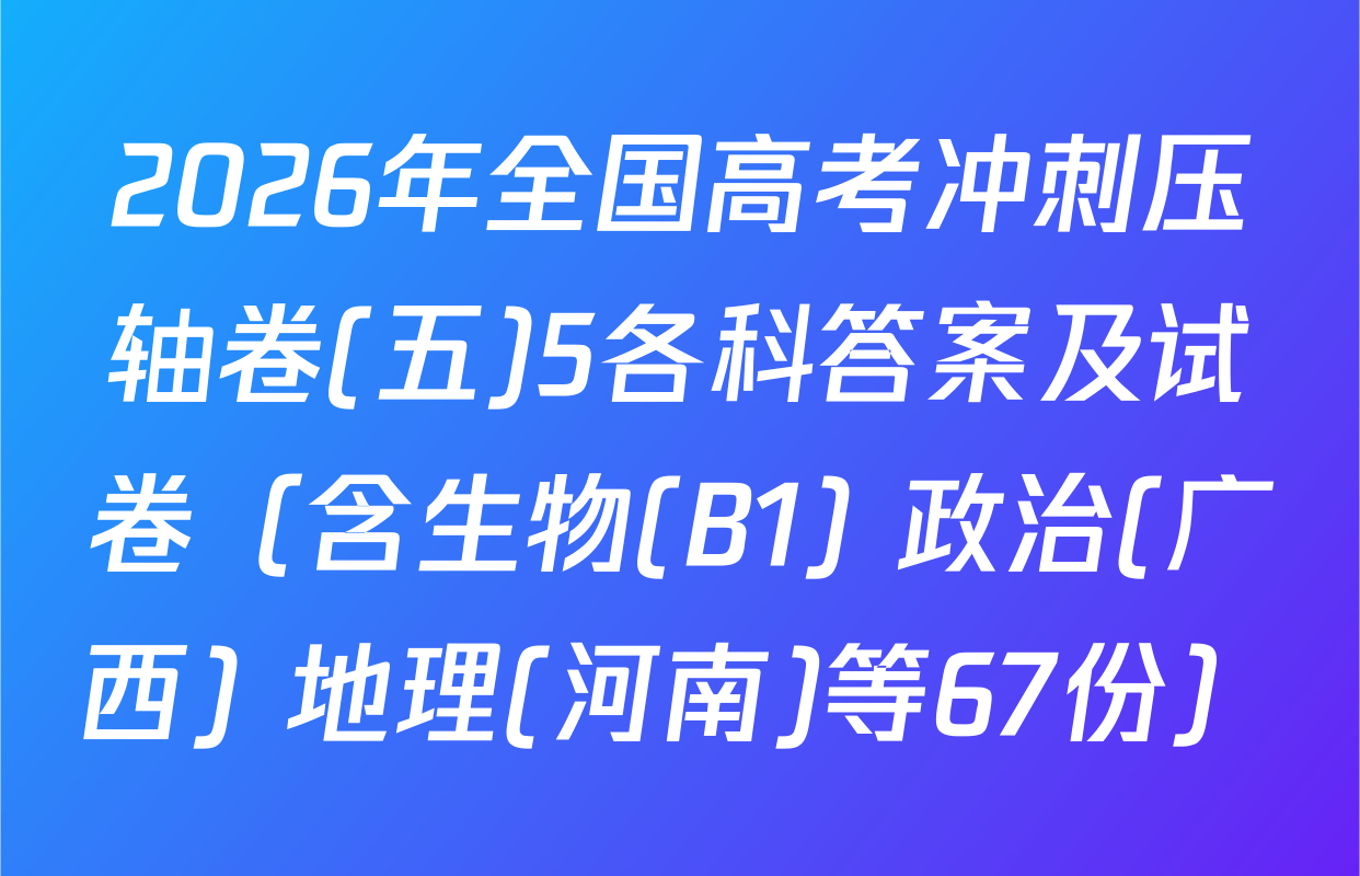 2026年全国高考冲刺压轴卷(五)5各科答案及试卷（含生物(B1) 政治(广西) 地理(河南)等67份）