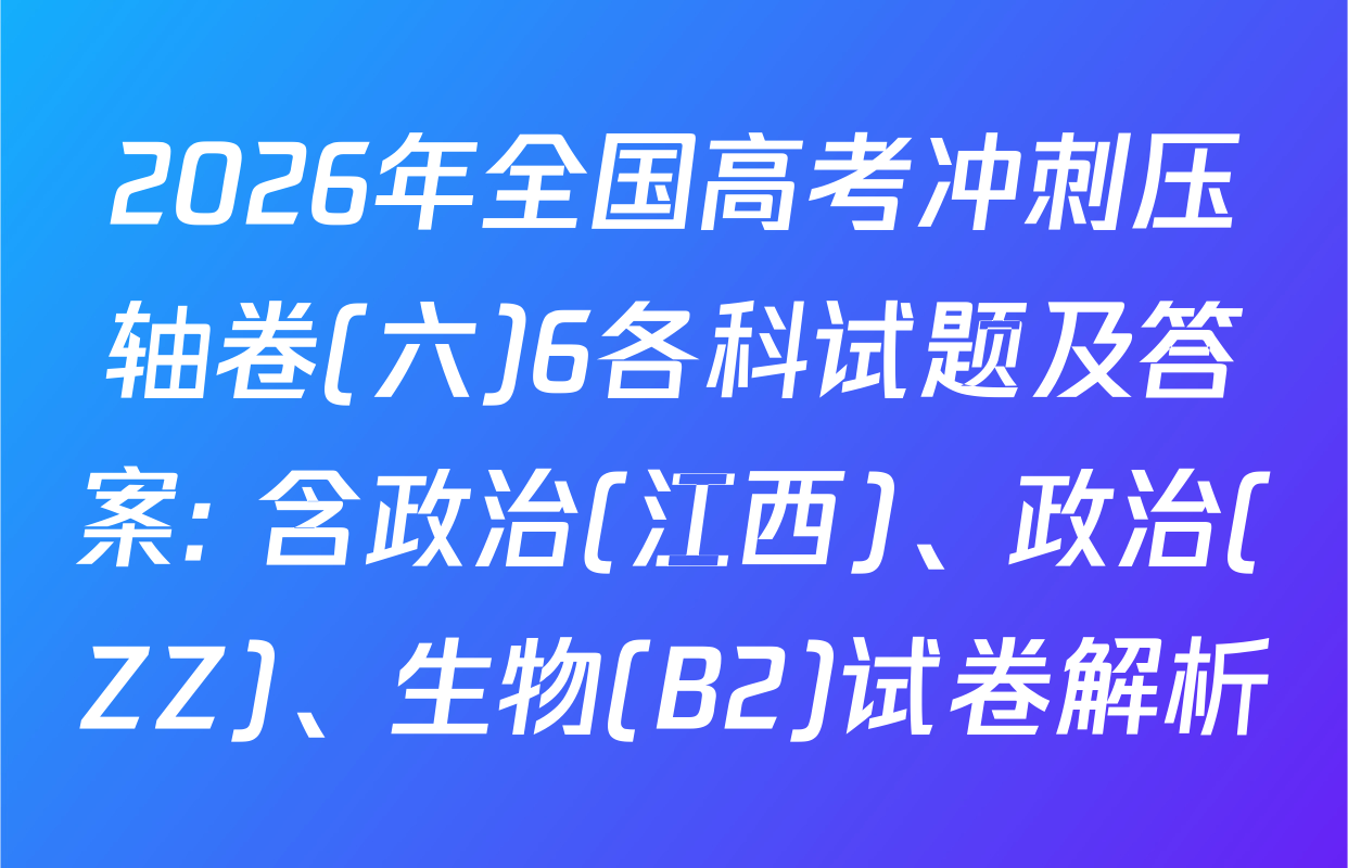 2026年全国高考冲刺压轴卷(六)6各科试题及答案: 含政治(江西)、政治(ZZ)、生物(B2)试卷解析