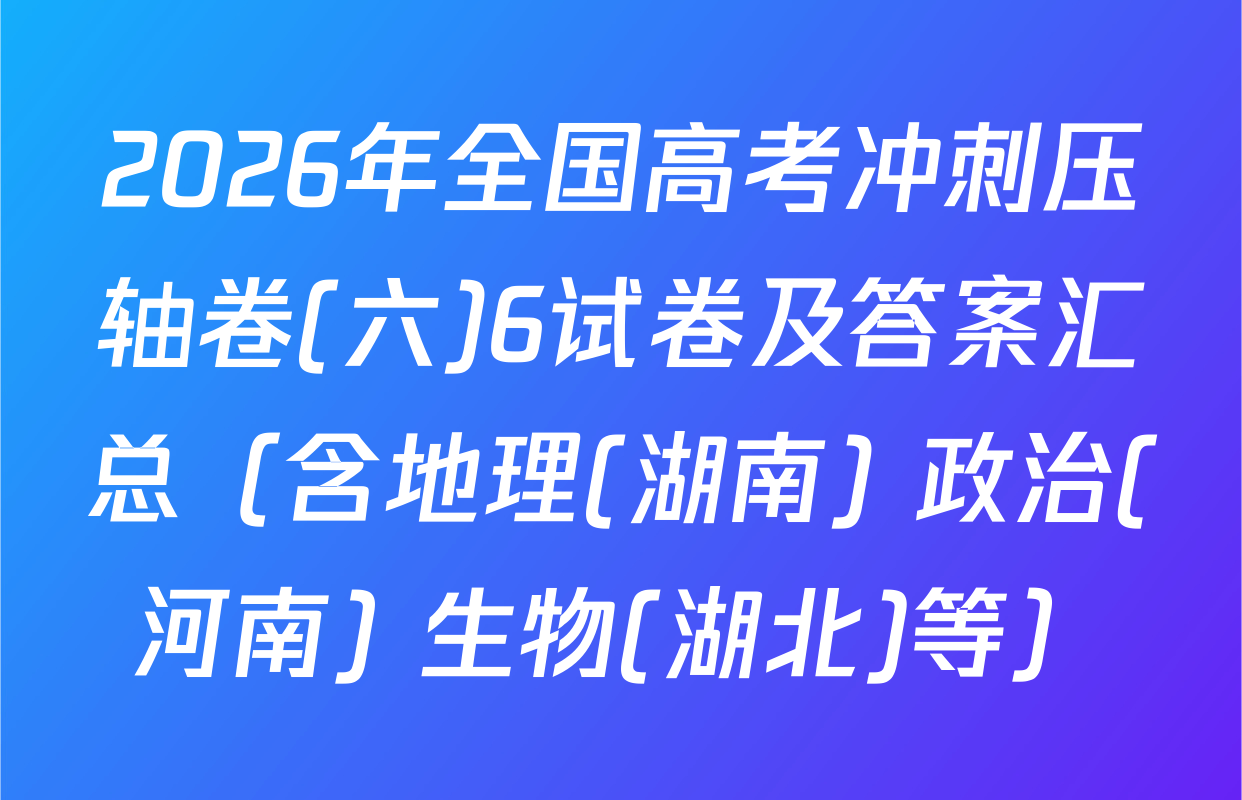 2026年全国高考冲刺压轴卷(六)6试卷及答案汇总（含地理(湖南) 政治(河南) 生物(湖北)等）