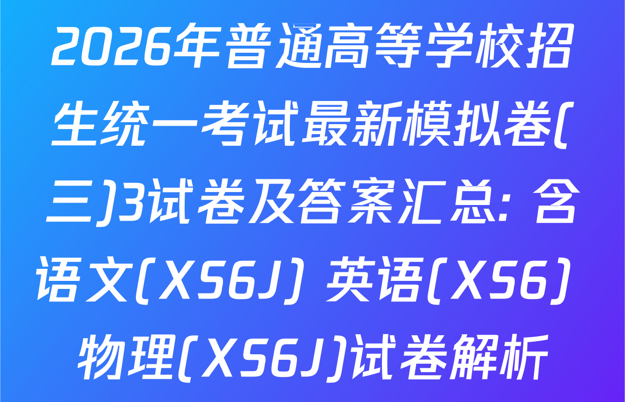 2026年普通高等学校招生统一考试最新模拟卷(三)3试卷及答案汇总: 含语文(XS6J) 英语(XS6) 物理(XS6J)试卷解析
