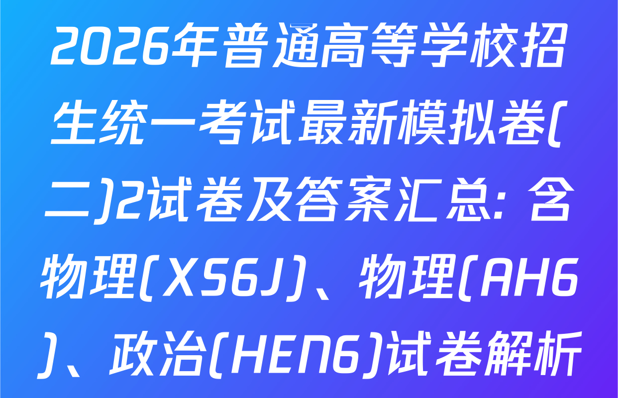 2026年普通高等学校招生统一考试最新模拟卷(二)2试卷及答案汇总: 含物理(XS6J)、物理(AH6)、政治(HEN6)试卷解析