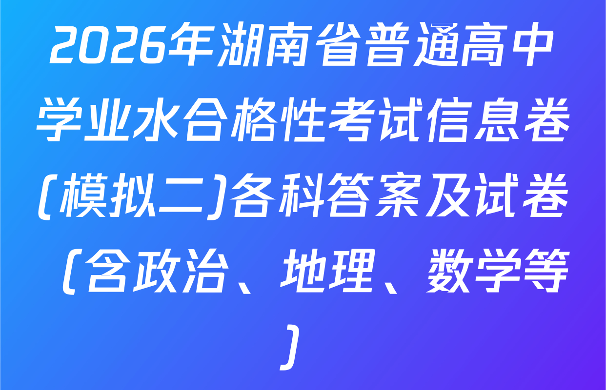 2026年湖南省普通高中学业水合格性考试信息卷(模拟二)各科答案及试卷（含政治、地理、数学等）