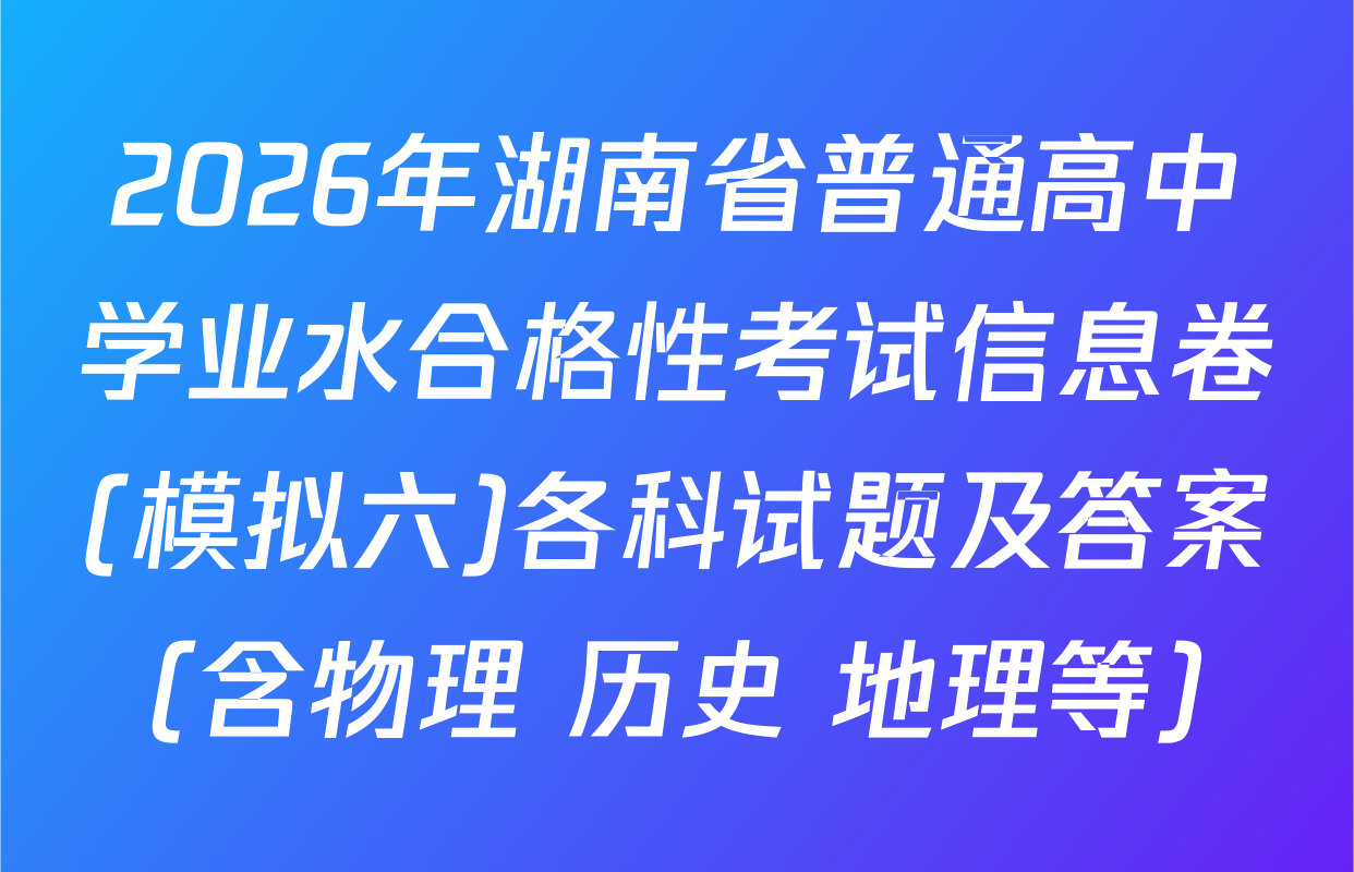 2026年湖南省普通高中学业水合格性考试信息卷(模拟六)各科试题及答案（含物理 历史 地理等）