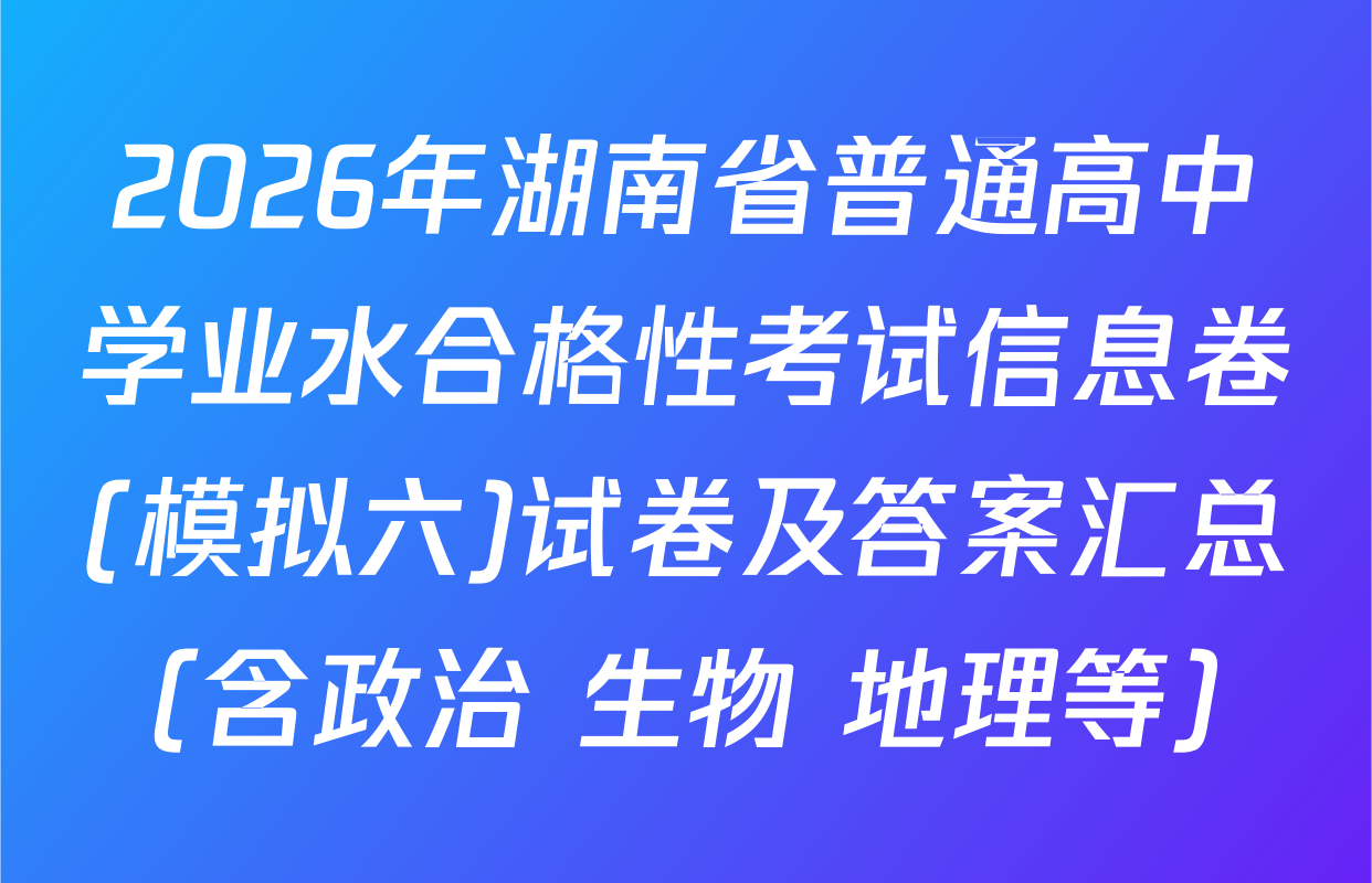 2026年湖南省普通高中学业水合格性考试信息卷(模拟六)试卷及答案汇总（含政治 生物 地理等）