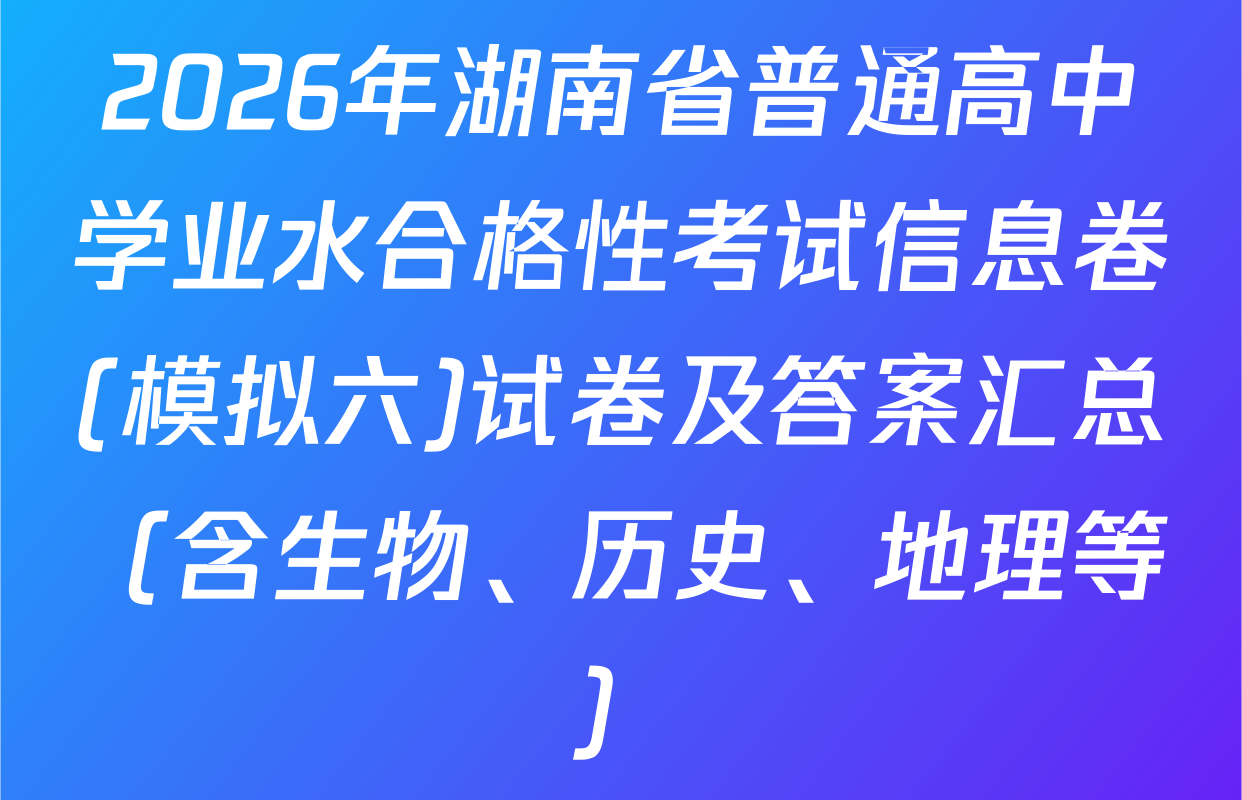 2026年湖南省普通高中学业水合格性考试信息卷(模拟六)试卷及答案汇总（含生物、历史、地理等）