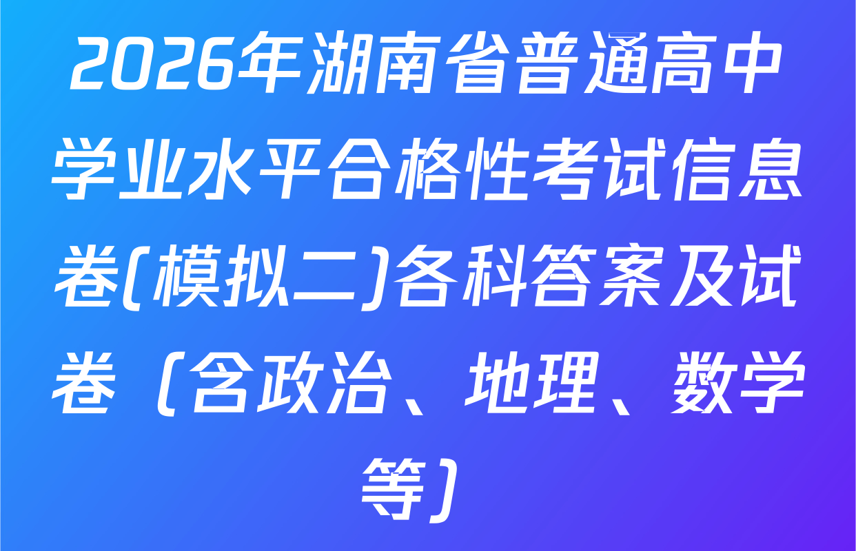 2026年湖南省普通高中学业水平合格性考试信息卷(模拟二)各科答案及试卷（含政治、地理、数学等）