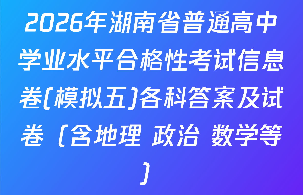 2026年湖南省普通高中学业水平合格性考试信息卷(模拟五)各科答案及试卷（含地理 政治 数学等）