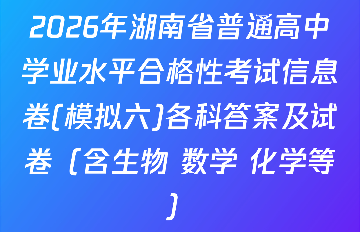 2026年湖南省普通高中学业水平合格性考试信息卷(模拟六)各科答案及试卷（含生物 数学 化学等）